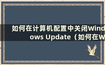 如何在计算机配置中关闭Windows Update（如何在Windows Update 配置中关闭更新）